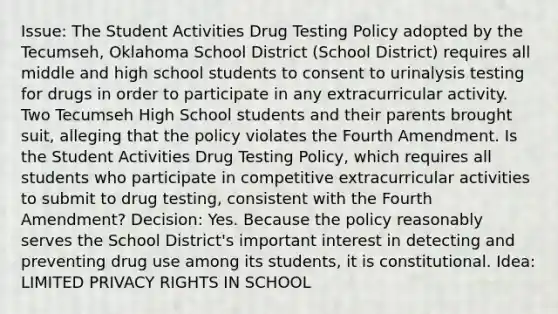 Issue: The Student Activities Drug Testing Policy adopted by the Tecumseh, Oklahoma School District (School District) requires all middle and high school students to consent to urinalysis testing for drugs in order to participate in any extracurricular activity. Two Tecumseh High School students and their parents brought suit, alleging that the policy violates the Fourth Amendment. Is the Student Activities Drug Testing Policy, which requires all students who participate in competitive extracurricular activities to submit to drug testing, consistent with the Fourth Amendment? Decision: Yes. Because the policy reasonably serves the School District's important interest in detecting and preventing drug use among its students, it is constitutional. Idea: LIMITED PRIVACY RIGHTS IN SCHOOL