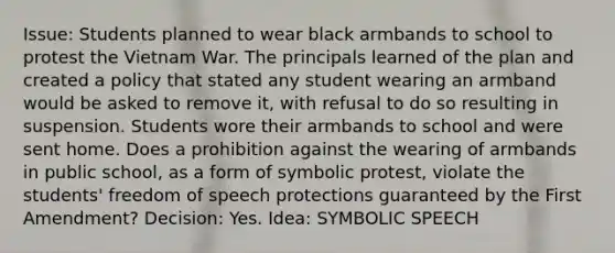 Issue: Students planned to wear black armbands to school to protest the Vietnam War. The principals learned of the plan and created a policy that stated any student wearing an armband would be asked to remove it, with refusal to do so resulting in suspension. Students wore their armbands to school and were sent home. Does a prohibition against the wearing of armbands in public school, as a form of symbolic protest, violate the students' freedom of speech protections guaranteed by the First Amendment? Decision: Yes. Idea: SYMBOLIC SPEECH