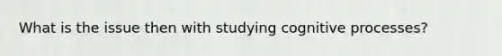 What is the issue then with studying cognitive processes?