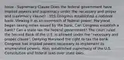 Issue - Supremacy Clause Does the federal government have implied powers and supremacy under the necessary and proper and supremacy clause? - YES Congress established a national bank. Viewing it as an overreach of federal power, Maryland began taxing notes issued by the bank. Can Congress establish a bank? Can a state tax the federal government? The court ruled the Second Bank of the U.S. is allowed under the "necessary and proper clause". Denying Maryland the right to tax the bank. Congress has implied powers necessary to implement its enumerated powers. Also, established supremacy of the U.S. Constitution and federal laws over state laws.