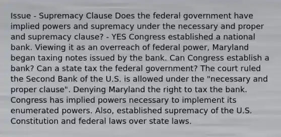 Issue - Supremacy Clause Does the federal government have implied powers and supremacy under the necessary and proper and supremacy clause? - YES Congress established a national bank. Viewing it as an overreach of federal power, Maryland began taxing notes issued by the bank. Can Congress establish a bank? Can a state tax the federal government? The court ruled the Second Bank of the U.S. is allowed under the "necessary and proper clause". Denying Maryland the right to tax the bank. Congress has implied powers necessary to implement its enumerated powers. Also, established supremacy of the U.S. Constitution and federal laws over state laws.