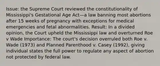 Issue: the Supreme Court reviewed the constitutionality of Mississippi's Gestational Age Act—a law banning most abortions after 15 weeks of pregnancy with exceptions for medical emergencies and fetal abnormalities. Result: In a divided opinion, the Court upheld the Mississippi law and overturned Roe v Wade Importance: The court's decision overruled both Roe v. Wade (1973) and Planned Parenthood v. Casey (1992), giving individual states the full power to regulate any aspect of abortion not protected by federal law.