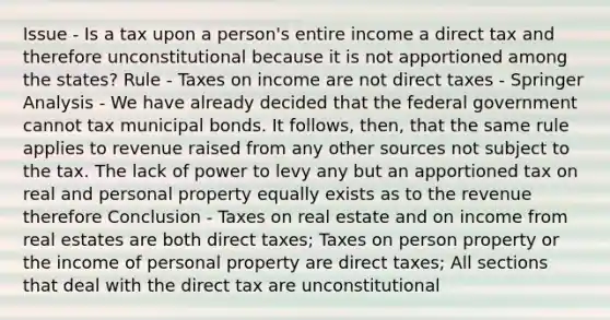 Issue - Is a tax upon a person's entire income a direct tax and therefore unconstitutional because it is not apportioned among the states? Rule - Taxes on income are not direct taxes - Springer Analysis - We have already decided that the federal government cannot tax municipal bonds. It follows, then, that the same rule applies to revenue raised from any other sources not subject to the tax. The lack of power to levy any but an apportioned tax on real and personal property equally exists as to the revenue therefore Conclusion - Taxes on real estate and on income from real estates are both direct taxes; Taxes on person property or the income of personal property are direct taxes; All sections that deal with the direct tax are unconstitutional