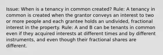 Issue: When is a tenancy in common created? Rule: A tenancy in common is created when the grantor conveys an interest to two or more people and each grantee holds an undivided, fractional interest in the property. Rule: A and B can be tenants in common even if they acquired interests at different times and by different instruments, and even though their fractional shares are different.