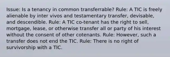 Issue: Is a tenancy in common transferrable? Rule: A TIC is freely alienable by inter vivos and testamentary transfer, devisable, and descendible. Rule: A TIC co-tenant has the right to sell, mortgage, lease, or otherwise transfer all or party of his interest without the consent of other cotenants. Rule: However, such a transfer does not end the TIC. Rule: There is no right of survivorship with a TIC.