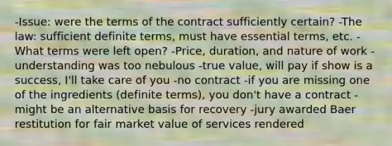 -Issue: were the terms of the contract sufficiently certain? -The law: sufficient definite terms, must have essential terms, etc. -What terms were left open? -Price, duration, and nature of work -understanding was too nebulous -true value, will pay if show is a success, I'll take care of you -no contract -if you are missing one of the ingredients (definite terms), you don't have a contract -might be an alternative basis for recovery -jury awarded Baer restitution for fair market value of services rendered