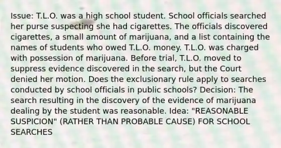 Issue: T.L.O. was a high school student. School officials searched her purse suspecting she had cigarettes. The officials discovered cigarettes, a small amount of marijuana, and a list containing the names of students who owed T.L.O. money. T.L.O. was charged with possession of marijuana. Before trial, T.L.O. moved to suppress evidence discovered in the search, but the Court denied her motion. Does the exclusionary rule apply to searches conducted by school officials in public schools? Decision: The search resulting in the discovery of the evidence of marijuana dealing by the student was reasonable. Idea: "REASONABLE SUSPICION" (RATHER THAN PROBABLE CAUSE) FOR SCHOOL SEARCHES