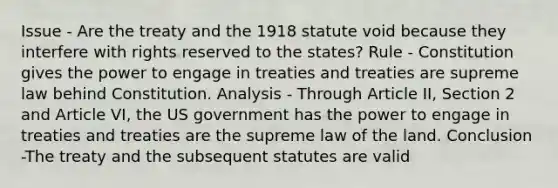 Issue - Are the treaty and the 1918 statute void because they interfere with rights reserved to the states? Rule - Constitution gives the power to engage in treaties and treaties are supreme law behind Constitution. Analysis - Through Article II, Section 2 and Article VI, the US government has the power to engage in treaties and treaties are the supreme law of the land. Conclusion -The treaty and the subsequent statutes are valid