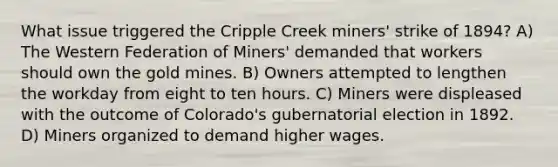 What issue triggered the Cripple Creek miners' strike of 1894? A) The Western Federation of Miners' demanded that workers should own the gold mines. B) Owners attempted to lengthen the workday from eight to ten hours. C) Miners were displeased with the outcome of Colorado's gubernatorial election in 1892. D) Miners organized to demand higher wages.