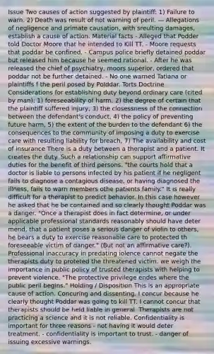 Issue Two causes of action suggested by plaintiff: 1) Failure to warn. 2) Death was result of not warning of peril. — Allegations of negligence and primate causation, with sreulting damages, establish a cause of action. Material facts - Alleged that Podder told Doctor Moore that he intended to Kill TT. - Moore requests that poddar be confined. - Campus police briefly detained poddar but released him because he seemed rational. - After he was released the chief of psychiatry, moors superior, ordered that poddar not be further detained. - No one warned Tatiana or plaintiffs f the peril posed by Polddar. Torts Doctrine Considerations for establishing duty beyond ordinary care (cited by man): 1) foreseeability of harm. 2) the degree of certain that the plaintiff suffered injury, 3) the closessness of the connection between the defendant's conduct, 4) the policy of preventing future harm, 5) the extent of the burden to the defendant 6) the consequences to the community of imposing a duty to exercise care with resulting liability for breach, 7) The availability and cost of insurance There is a duty between a therapist and a patient. It creates the duty. Such a relationship can support affirmative duties for the benefit of third persons. "the courts hold that a doctor is liable to persons infected by his patient if he negligent fails to diagnose a contagious disease, or having diagnosed the illness, fails to warn members othe patients family." It is really difficult for a therapist to predict behavior. In this case however he asked that he be contained and so clearly thought Poddar was a danger. "Once a therapist does in fact determine, or under applicable professional standards reasonably should have deter mend, that a patient poses a serious danger of violin to others, he bears a duty to exercise reasonable care to protected th foreseeable victim of danger." (But not an affirmative care?). Professional inaccuracy in predating iolence cannot negate the therapists duty to proteted the threatened victim. we weigh the importance in public policy of trusted therapists with helping to prevent violence. "The protective privilege endes where the public peril begins." Holding / Disposition This is an appropriate cause of action. Concuring and dissenting. I concur because he clearly thought Poddar was going to kill TT. I cannot concur that therapists should be held liable in general. Therapists are not practicing a science and it is not reliable. Confidentiality is important for three reasons - not having it would deter treatment. - confidentiality is important to trust. - danger of issuing excessive warnings.