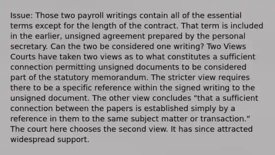 Issue: Those two payroll writings contain all of the essential terms except for the length of the contract. That term is included in the earlier, unsigned agreement prepared by the personal secretary. Can the two be considered one writing? Two Views Courts have taken two views as to what constitutes a sufficient connection permitting unsigned documents to be considered part of the statutory memorandum. The stricter view requires there to be a specific reference within the signed writing to the unsigned document. The other view concludes "that a sufficient connection between the papers is established simply by a reference in them to the same subject matter or transaction." The court here chooses the second view. It has since attracted widespread support.