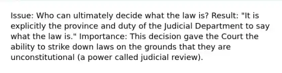 Issue: Who can ultimately decide what the law is? Result: "It is explicitly the province and duty of the Judicial Department to say what the law is." Importance: This decision gave the Court the ability to strike down laws on the grounds that they are unconstitutional (a power called judicial review).