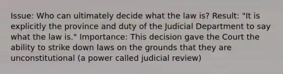 Issue: Who can ultimately decide what the law is? Result: "It is explicitly the province and duty of the Judicial Department to say what the law is." Importance: This decision gave the Court the ability to strike down laws on the grounds that they are unconstitutional (a power called judicial review)