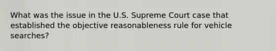 What was the issue in the U.S. Supreme Court case that established the objective reasonableness rule for vehicle searches?