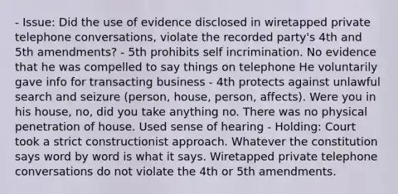 - Issue: Did the use of evidence disclosed in wiretapped private telephone conversations, violate the recorded party's 4th and 5th amendments? - 5th prohibits self incrimination. No evidence that he was compelled to say things on telephone He voluntarily gave info for transacting business - 4th protects against unlawful search and seizure (person, house, person, affects). Were you in his house, no, did you take anything no. There was no physical penetration of house. Used sense of hearing - Holding: Court took a strict constructionist approach. Whatever the constitution says word by word is what it says. Wiretapped private telephone conversations do not violate the 4th or 5th amendments.