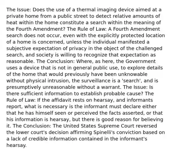 The Issue: Does the use of a thermal imaging device aimed at a private home from a public street to detect relative amounts of heat within the home constitute a search within the meaning of the Fourth Amendment? The Rule of Law: A Fourth Amendment search does not occur, even with the explicitly protected location of a home is concerned, unless the individual manifested a subjective expectation of privacy in the object of the challenged search, and society is willing to recognize that expectation as reasonable. The Conclusion: Where, as here, the Government uses a device that is not in general public use, to explore details of the home that would previously have been unknowable without physical intrusion, the surveillance is a 'search', and is presumptively unreasonable without a warrant. The Issue: Is there sufficient information to establish probable cause? The Rule of Law: If the affidavit rests on hearsay, and informants report, what is necessary is the informant must declare either that he has himself seen or perceived the facts asserted, or that his information is hearsay, but there is good reason for believing it. The Conclusion: The United States Supreme Court reversed the lower court's decision affirming Spinelli's conviction based on a lack of credible information contained in the informant's hearsay.