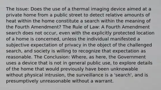 The Issue: Does the use of a thermal imaging device aimed at a private home from a public street to detect relative amounts of heat within the home constitute a search within the meaning of the Fourth Amendment? The Rule of Law: A Fourth Amendment search does not occur, even with the explicitly protected location of a home is concerned, unless the individual manifested a subjective expectation of privacy in the object of the challenged search, and society is willing to recognize that expectation as reasonable. The Conclusion: Where, as here, the Government uses a device that is not in general public use, to explore details of the home that would previously have been unknowable without physical intrusion, the surveillance is a 'search', and is presumptively unreasonable without a warrant.