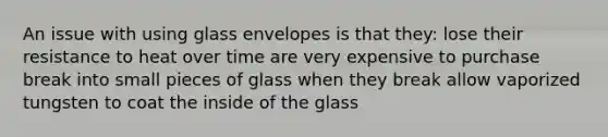 An issue with using glass envelopes is that they: lose their resistance to heat over time are very expensive to purchase break into small pieces of glass when they break allow vaporized tungsten to coat the inside of the glass