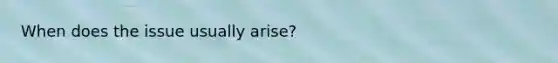 When does the issue usually arise?