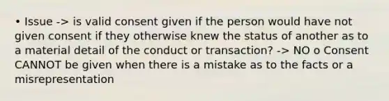 • Issue -> is valid consent given if the person would have not given consent if they otherwise knew the status of another as to a material detail of the conduct or transaction? -> NO o Consent CANNOT be given when there is a mistake as to the facts or a misrepresentation