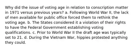 Why did the issue of voting age in relation to conscription matter in 1971 versus previous years? a. Following World War II, the lack of men available for public office forced them to rethink the voting age. b. The States considered it a violation of their rights to have the Federal Government establishing voting qualifications. c. Prior to World War II the draft age was typically set to 21. d. During the Vietnam War, hippies protested anything they could.