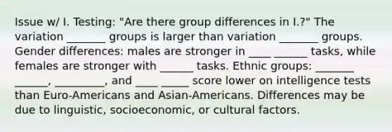 Issue w/ I. Testing: "Are there group differences in I.?" The variation _______ groups is larger than variation _______ groups. Gender differences: males are stronger in ____ ______ tasks, while females are stronger with ______ tasks. Ethnic groups: _______ ______, _________, and ____ _____ score lower on intelligence tests than Euro-Americans and Asian-Americans. Differences may be due to linguistic, socioeconomic, or cultural factors.