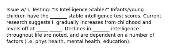 Issue w/ I. Testing: "Is Intelligence Stable?" Infants/young children have the _______ stable intelligence test scores. Current research suggests I. gradually increases from childhood and levels off at _____ _____. Declines in _______ intelligence throughout life are noted, and are dependent on a number of factors (i.e. phys health, mental health, education).