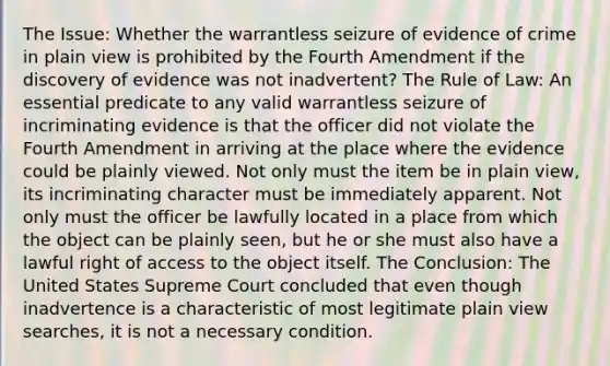 The Issue: Whether the warrantless seizure of evidence of crime in plain view is prohibited by the Fourth Amendment if the discovery of evidence was not inadvertent? The Rule of Law: An essential predicate to any valid warrantless seizure of incriminating evidence is that the officer did not violate the Fourth Amendment in arriving at the place where the evidence could be plainly viewed. Not only must the item be in plain view, its incriminating character must be immediately apparent. Not only must the officer be lawfully located in a place from which the object can be plainly seen, but he or she must also have a lawful right of access to the object itself. The Conclusion: The United States Supreme Court concluded that even though inadvertence is a characteristic of most legitimate plain view searches, it is not a necessary condition.