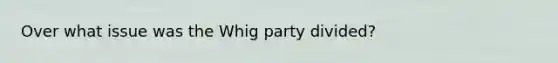 Over what issue was the Whig party divided?