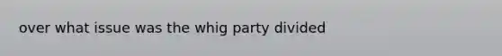 over what issue was the whig party divided