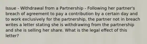 Issue - Withdrawal from a Partnership - Following her partner's breach of agreement to pay a contribution by a certain day and to work exclusively for the partnership, the partner not in breach writes a letter stating she is withdrawing from the partnership and she is selling her share. What is the legal effect of this letter?