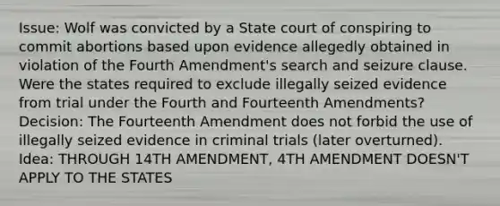 Issue: Wolf was convicted by a State court of conspiring to commit abortions based upon evidence allegedly obtained in violation of the Fourth Amendment's search and seizure clause. Were the states required to exclude illegally seized evidence from trial under the Fourth and Fourteenth Amendments? Decision: The Fourteenth Amendment does not forbid the use of illegally seized evidence in criminal trials (later overturned). Idea: THROUGH 14TH AMENDMENT, 4TH AMENDMENT DOESN'T APPLY TO THE STATES