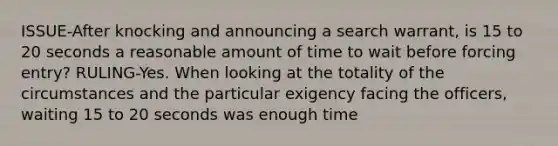 ISSUE-After knocking and announcing a search warrant, is 15 to 20 seconds a reasonable amount of time to wait before forcing entry? RULING-Yes. When looking at the totality of the circumstances and the particular exigency facing the officers, waiting 15 to 20 seconds was enough time