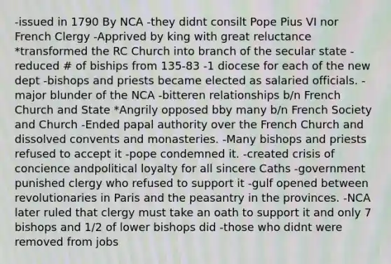 -issued in 1790 By NCA -they didnt consilt Pope Pius VI nor French Clergy -Apprived by king with great reluctance *transformed the RC Church into branch of the secular state -reduced # of biships from 135-83 -1 diocese for each of the new dept -bishops and priests became elected as salaried officials. -major blunder of the NCA -bitteren relationships b/n French Church and State *Angrily opposed bby many b/n French Society and Church -Ended papal authority over the French Church and dissolved convents and monasteries. -Many bishops and priests refused to accept it -pope condemned it. -created crisis of concience andpolitical loyalty for all sincere Caths -government punished clergy who refused to support it -gulf opened between revolutionaries in Paris and the peasantry in the provinces. -NCA later ruled that clergy must take an oath to support it and only 7 bishops and 1/2 of lower bishops did -those who didnt were removed from jobs