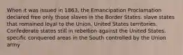 When it was issued in 1863, the Emancipation Proclamation declared free only those slaves in the Border States. slave states that remained loyal to the Union. United States territories. Confederate states still in rebellion against the United States. specific conquered areas in the South controlled by the Union army