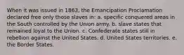 When it was issued in 1863, the Emancipation Proclamation declared free only those slaves in: a. specific conquered areas in the South controlled by the Union army. b. slave states that remained loyal to the Union. c. Confederate states still in rebellion against the United States. d. United States territories. e. the Border States.