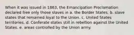 When it was issued in 1863, the Emancipation Proclamation declared free only those slaves in a. the Border States. b. slave states that remained loyal to the Union. c. United States territories. d. Conferate states still in rebellion against the United States. e. areas controlled by the Union army.