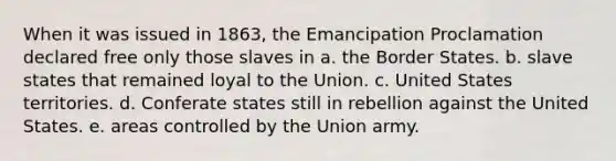 When it was issued in 1863, the Emancipation Proclamation declared free only those slaves in a. the Border States. b. slave states that remained loyal to the Union. c. United States territories. d. Conferate states still in rebellion against the United States. e. areas controlled by the Union army.