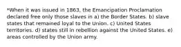 *When it was issued in 1863, the Emancipation Proclamation declared free only those slaves in a) the Border States. b) slave states that remained loyal to the Union. c) United States territories. d) states still in rebellion against the United States. e) areas controlled by the Union army.