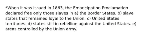 *When it was issued in 1863, the Emancipation Proclamation declared free only those slaves in a) the Border States. b) slave states that remained loyal to the Union. c) United States territories. d) states still in rebellion against the United States. e) areas controlled by the Union army.