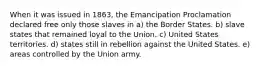 When it was issued in 1863, the Emancipation Proclamation declared free only those slaves in a) the Border States. b) slave states that remained loyal to the Union. c) United States territories. d) states still in rebellion against the United States. e) areas controlled by the Union army.