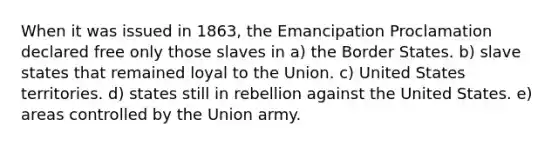 When it was issued in 1863, the Emancipation Proclamation declared free only those slaves in a) the Border States. b) slave states that remained loyal to the Union. c) United States territories. d) states still in rebellion against the United States. e) areas controlled by the Union army.