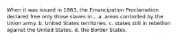 When it was issued in 1863, the Emancipation Proclamation declared free only those slaves in... a. areas controlled by the Union army. b. United States territories. c. states still in rebellion against the United States. d. the Border States.