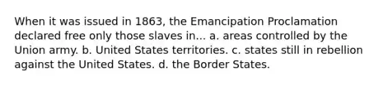 When it was issued in 1863, the Emancipation Proclamation declared free only those slaves in... a. areas controlled by the Union army. b. United States territories. c. states still in rebellion against the United States. d. the Border States.