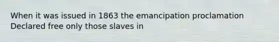 When it was issued in 1863 the emancipation proclamation Declared free only those slaves in