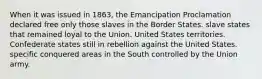 When it was issued in 1863, the Emancipation Proclamation declared free only those slaves in the Border States. slave states that remained loyal to the Union. United States territories. Confederate states still in rebellion against the United States. specific conquered areas in the South controlled by the Union army.