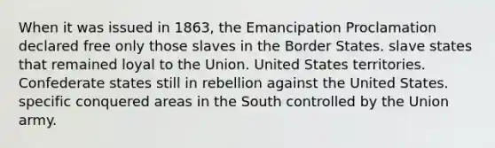 When it was issued in 1863, the Emancipation Proclamation declared free only those slaves in the Border States. slave states that remained loyal to the Union. United States territories. Confederate states still in rebellion against the United States. specific conquered areas in the South controlled by the Union army.