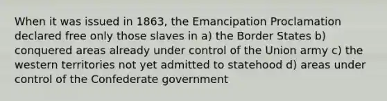 When it was issued in 1863, the Emancipation Proclamation declared free only those slaves in a) the Border States b) conquered areas already under control of the Union army c) the western territories not yet admitted to statehood d) areas under control of the Confederate government