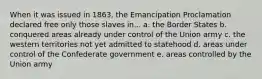 When it was issued in 1863, the Emancipation Proclamation declared free only those slaves in... a. the Border States b. conquered areas already under control of the Union army c. the western territories not yet admitted to statehood d. areas under control of the Confederate government e. areas controlled by the Union army