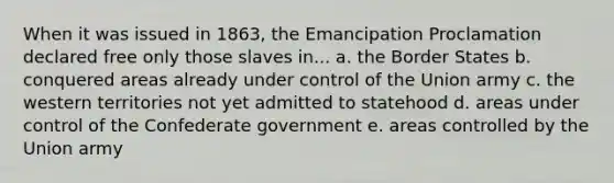 When it was issued in 1863, the Emancipation Proclamation declared free only those slaves in... a. the Border States b. conquered areas already under control of the Union army c. the western territories not yet admitted to statehood d. areas under control of the Confederate government e. areas controlled by the Union army